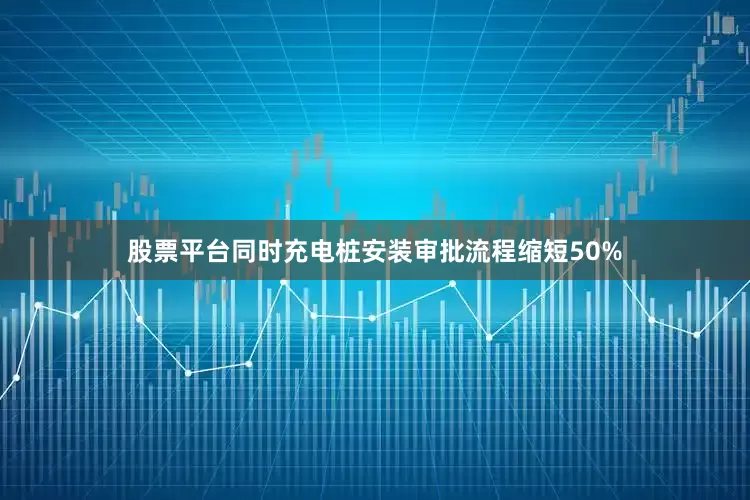 股票平台同时充电桩安装审批流程缩短50%