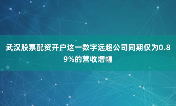 武汉股票配资开户这一数字远超公司同期仅为0.89%的营收增幅