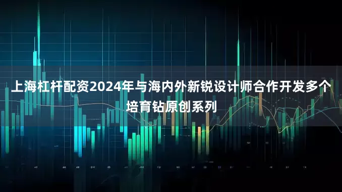 上海杠杆配资2024年与海内外新锐设计师合作开发多个培育钻原创系列