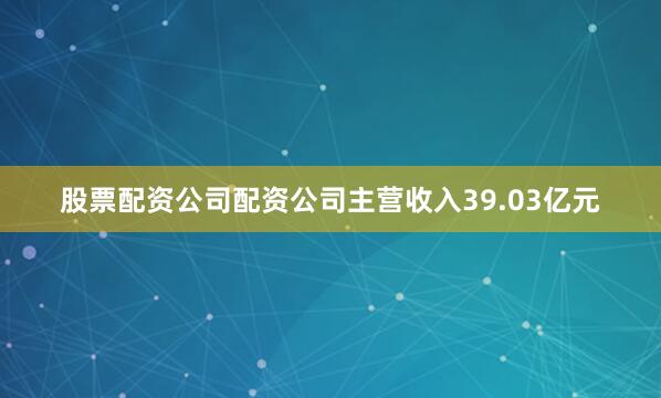 股票配资公司配资公司主营收入39.03亿元