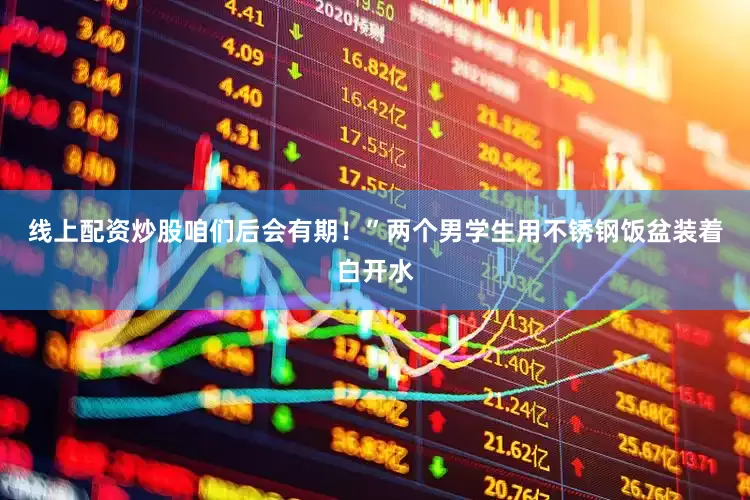 线上配资炒股咱们后会有期！”两个男学生用不锈钢饭盆装着白开水