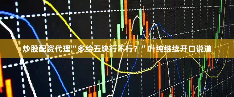 炒股配资代理“多给五块行不行？”叶纯继续开口说道