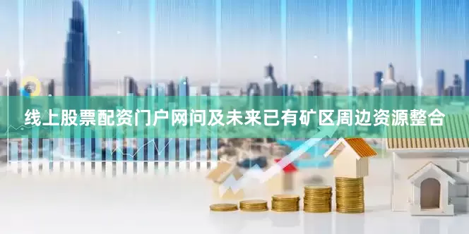 线上股票配资门户网问及未来已有矿区周边资源整合