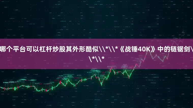 哪个平台可以杠杆炒股其外形酷似\*\*《战锤40K》中的链锯剑\*\*