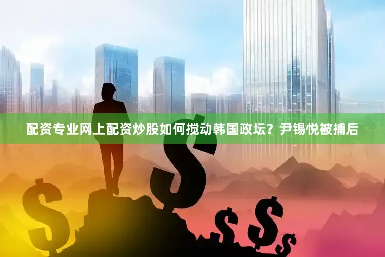 配资专业网上配资炒股如何搅动韩国政坛？尹锡悦被捕后