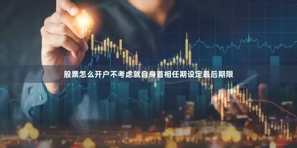 股票怎么开户不考虑就自身首相任期设定最后期限