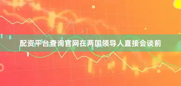 配资平台查询官网在两国领导人直接会谈前