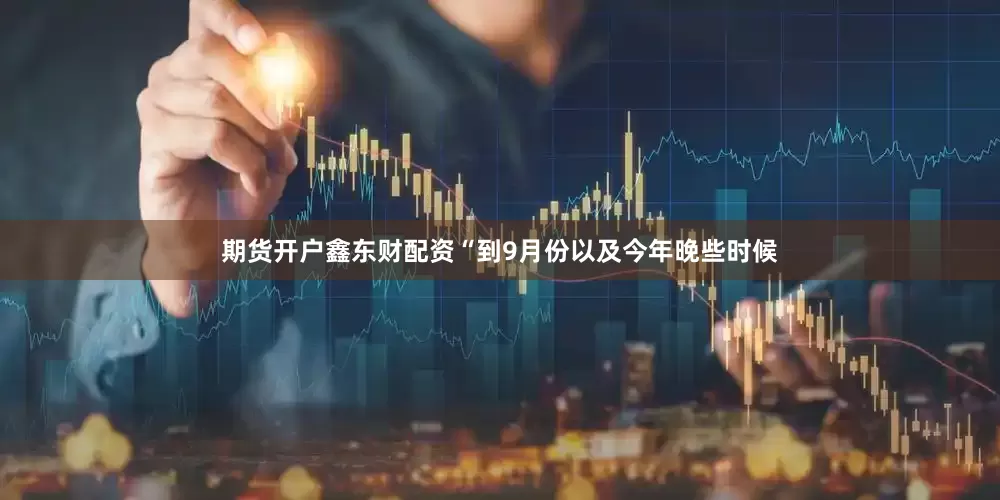 期货开户鑫东财配资　　“到9月份以及今年晚些时候