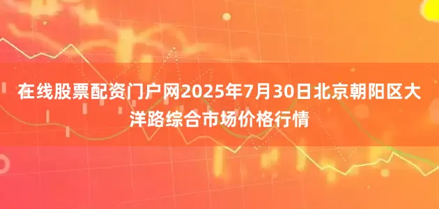 在线股票配资门户网2025年7月30日北京朝阳区大洋路综合市场价格行情
