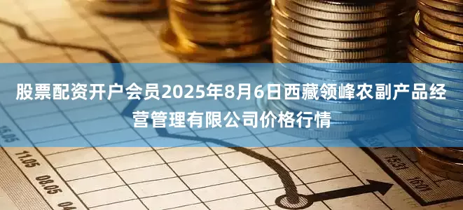 股票配资开户会员2025年8月6日西藏领峰农副产品经营管理有限公司价格行情