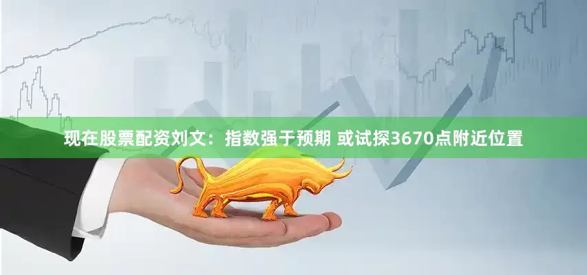 现在股票配资刘文:指数强于预期 或试探3670点附近位置