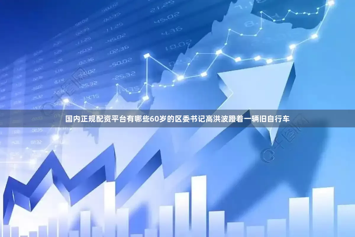 国内正规配资平台有哪些60岁的区委书记高洪波蹬着一辆旧自行车